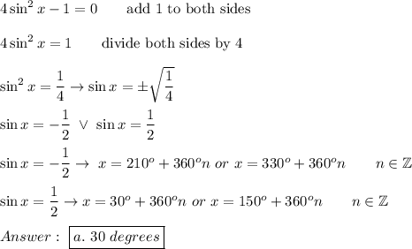 4\sin^2x-1=0\qquad\text{add 1 to both sides}\\\\4\sin^2x=1\qquad\text{divide both sides by 4}\\\\\sin^2x=\dfrac{1}{4}\to\sin x=\pm\sqrt{\dfrac{1}{4}}\\\\\sin x=-\dfrac{1}{2}\ \vee\ \sin x=\dfrac{1}{2}\\\\\sin x=-\dfrac{1}{2}\to\ x=210^o+360^on\ or\ x=330^o+360^on\qquad n\in\mathbb{Z}\\\\\sin x=\dfrac{1}{2}\to x=30^o+360^on\ or\ x=150^o+360^on\qquad n\in\mathbb{Z}\\\\\ \boxed{a.\ 30\ degrees}