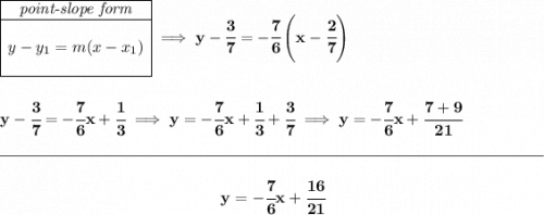 \bf \begin{array}{|c|ll} \cline{1-1} \textit{point-slope form}\\ \cline{1-1} \\ y-y_1=m(x-x_1) \\\\ \cline{1-1} \end{array}\implies y-\cfrac{3}{7}=-\cfrac{7}{6}\left(x-\cfrac{2}{7} \right) \\\\\\ y-\cfrac{3}{7}=-\cfrac{7}{6}x+\cfrac{1}{3}\implies y=-\cfrac{7}{6}x+\cfrac{1}{3}+\cfrac{3}{7}\implies y=-\cfrac{7}{6}x+\cfrac{7+9}{21} \\\\[-0.35em] \rule{34em}{0.25pt}\\\\ ~\hfill y=-\cfrac{7}{6}x+\cfrac{16}{21}~\hfill