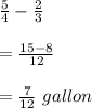 \frac{5}{4}-\frac{2}{3}\\\\=\frac{15-8}{12}\\\\=\frac{7}{12}\ gallon
