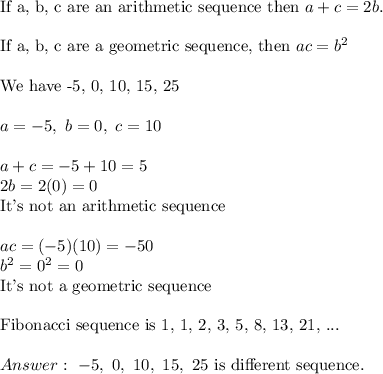 \text{If a, b, c are an arithmetic sequence then}\ a+c=2b.\\\\\text{If a, b, c are a geometric sequence, then}\ ac=b^2\\\\\text{We have -5, 0, 10, 15, 25}\\\\a=-5,\ b=0,\ c=10\\\\a+c=-5+10=5\\2b=2(0)=0\\\text{It's not an arithmetic sequence}\\\\ac=(-5)(10)=-50\\b^2=0^2=0\\\text{It's not a geometric sequence}\\\\\text{Fibonacci sequence is 1, 1, 2, 3, 5, 8, 13, 21, ...}\\\\\ -5,\ 0,\ 10,\ 15,\ 25\ \text{is different sequence}.