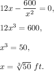 12x-\dfrac{600}{x^2}=0,\\ \\12x^3=600,\\ \\x^3=50,\\ \\x=\sqrt[3]{50}\ ft.