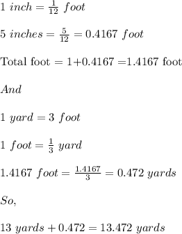 1\ inch=\frac{1}{12}\ foot\\\\5\ inches=\frac{5}{12}=0.4167\ foot\\\\\text{Total foot = 1+0.4167 =1.4167 foot}\\\\And\\\\1\ yard=3\ foot\\\\1\ foot=\frac{1}{3}\ yard\\\\1.4167\ foot=\frac{1.4167}{3}=0.472\ yards\\\\So,\\\\13\ yards+0.472=13.472\ yards