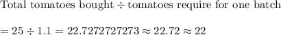 \text{Total tomatoes bought}\div\text{tomatoes require for one batch}\\\\=25\div1.1=22.7272727273\approx22.72\approx22