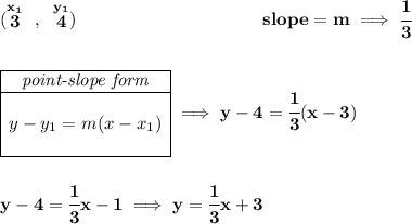 \bf (\stackrel{x_1}{3}~,~\stackrel{y_1}{4})~\hspace{10em} slope = m\implies \cfrac{1}{3} \\\\\\ \begin{array}{|c|ll} \cline{1-1} \textit{point-slope form}\\ \cline{1-1} \\ y-y_1=m(x-x_1) \\\\ \cline{1-1} \end{array}\implies y-4=\cfrac{1}{3}(x-3) \\\\\\ y-4=\cfrac{1}{3}x-1\implies y=\cfrac{1}{3}x+3