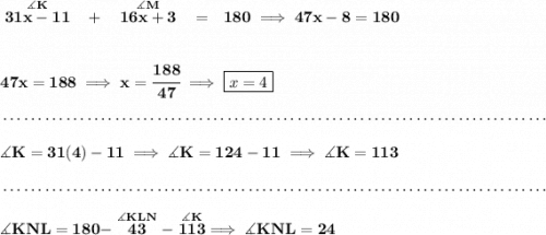 \bf \stackrel{\measuredangle K}{31x-11}~~+~~\stackrel{\measuredangle M}{16x+3}~~=~~180\implies 47x-8=180 \\\\\\ 47x=188\implies x=\cfrac{188}{47}\implies \boxed{x=4} \\\\[-0.35em] ~\dotfill\\\\ \measuredangle K=31(4)-11\implies \measuredangle K = 124-11\implies \measuredangle K=113 \\\\[-0.35em] ~\dotfill\\\\ \measuredangle KNL = 180-\stackrel{\measuredangle KLN}{43}-\stackrel{\measuredangle K}{113}\implies \measuredangle KNL=24