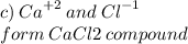 c) \:  {Ca}^{ + 2}  \: and \:  {Cl}^{ - 1}  \\ form \: CaCl2 \: compound \\