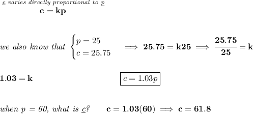 \bf \stackrel{\textit{\underline{c} varies directly proportional to \underline{p}}}{c=kp} \\\\\\ \textit{we also know that } \begin{cases} p=25\\ c=25.75 \end{cases}\implies 25.75=k25\implies \cfrac{25.75}{25}=k \\\\\\ 1.03=k~\hspace{10em}\boxed{c=1.03p} \\\\\\ \textit{when p = 60, what is \underline{c}?}\qquad c=1.03(60)\implies c=61.8