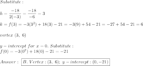 Substitute:\\\\h=\dfrac{-18}{2(-3)}=\dfrac{-18}{-6}=3\\\\k=f(3)=-3(3^2)+18(3)-21=-3(9)+54-21=-27+54-21=6\\\\vertex\ (3,\ 6)\\\\y-intercept\ for\ x=0.\ Substitute:\\f(0)=-3(0^2)+18(0)-21=-21\\\\\ \boxed{B.\ Vertex:(3,\ 6);\ y-intercept:(0,-21)}