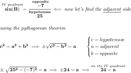 \bf \stackrel{\textit{IV quadrant}}{sin(B)}=\cfrac{\stackrel{opposite}{-7}}{\stackrel{hypotenuse}{25}}\impliedby \textit{now let's find the \underline{adjacent} side}\\\\\\&#10;\textit{using the pythagorean theorem}\\\\&#10;c^2=a^2+b^2\implies \pm\sqrt{c^2-b^2}=a\qquad &#10;\begin{cases}&#10;c=hypotenuse\\&#10;a=adjacent\\&#10;b=opposite\\&#10;\end{cases}&#10;\\\\\\&#10;\pm\sqrt{25^2-(-7)^2}=a\implies \pm 24=a\implies \stackrel{\textit{on the IV quadrant}}{24=a}