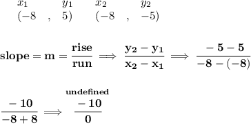 \bf \begin{array}{lllll}&#10;&x_1&y_1&x_2&y_2\\&#10;%   (a,b)&#10;&({{ -8}}\quad ,&{{ 5}})\quad &#10;%   (c,d)&#10;&({{ -8}}\quad ,&{{ -5}})&#10;\end{array}&#10;\\\\\\&#10;% slope  = m&#10;slope = {{ m}}= \cfrac{rise}{run} \implies &#10;\cfrac{{{ y_2}}-{{ y_1}}}{{{ x_2}}-{{ x_1}}}\implies \cfrac{-5-5}{-8-(-8)}&#10;\\\\\\&#10;\cfrac{-10}{-8+8}\implies \stackrel{und efined}{\cfrac{-10}{0}}