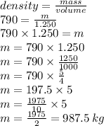 density = \frac{mass}{volume} \\ 790 = \frac{m}{1.250} \\ 790 \times 1.250 = m \\ m = 790 \times 1.250 \\ m = 790 \times \frac{1250}{1000} \\ m = 790 \times \frac{5}{4} \\ m = 197.5 \times 5 \\ m = \frac{1975}{10} \times 5 \\ m = \frac{1975}{2} = 987.5 \: kg