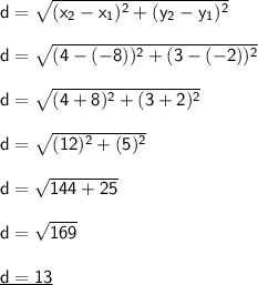 \mathsf{d=\sqrt{(x_2-x_1)^2+(y_2-y_1)^2}}\\\\ \mathsf{d=\sqrt{(4-(-8))^2+(3-(-2))^2}}\\\\ \mathsf{d=\sqrt{(4+8)^2+(3+2)^2}}\\\\ \mathsf{d=\sqrt{(12)^2+(5)^2}}\\\\ \mathsf{d=\sqrt{144+25}}\\\\ \mathsf{d=\sqrt{169}}\\\\ \underline{\mathsf{d=13}}