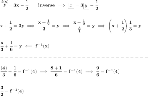 \bf \stackrel{f(x)}{y}=3x-\cfrac{1}{2}\qquad inverse\implies \boxed{x}=3\boxed{y}-\cfrac{1}{2}&#10;\\\\\\&#10;x+\cfrac{1}{2}=3y\implies \cfrac{x+\frac{1}{2}}{3}=y\implies \cfrac{x+\frac{1}{2}}{\frac{3}{1}}=y\implies \left( x+\cfrac{1}{2} \right)\cfrac{1}{3}=y&#10;\\\\\\&#10;\cfrac{x}{3}+\cfrac{1}{6}=y\impliedby f^{-1}(x)\\\\&#10;-------------------------------\\\\\cfrac{(4)}{3}+\cfrac{1}{6}=f^{-1}(4)\implies \cfrac{8+1}{6}=f^{-1}(4)\implies \cfrac{9}{6}=f^{-1}(4)&#10;\\\\\\&#10;\cfrac{3}{2}=f^{-1}(4)