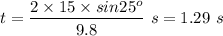t=\dfrac{2 \times 15 \times sin25^o}{9.8 } \ s=1.29 \ s