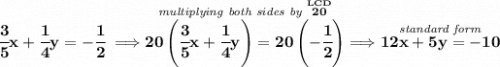 \bf \cfrac{3}{5}x+\cfrac{1}{4}y=-\cfrac{1}{2}\implies \stackrel{\textit{multiplying both sides by }\stackrel{LCD}{20}}{20\left( \cfrac{3}{5}x+\cfrac{1}{4}y \right)=20\left(-\cfrac{1}{2} \right)}\implies \stackrel{\textit{standard form}}{12x+5y=-10}