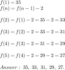 f(1)=35\\f(n)=f(n-1)-2\\\\f(2)=f(1)-2=35-2=33\\\\f(3)=f(2)-2=33-2=31\\\\f(4)=f(3)-2=31-2=29\\\\f(5)=f(4)-2=29-2=27\\\\\ 35,\ 33,\ 31,\ 29,\ 27.