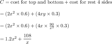 C=\text{cost for top and bottom}+\text{cost for rest 4 sides}\\\\=(2x^2\times 0.6)+(4xy\times 0.3)\\\\=(2x^2\times 0.6)+(4x\times \frac{90}{x^2}\times 0.3)\\\\=1.2x^2+ \dfrac{108}{x}