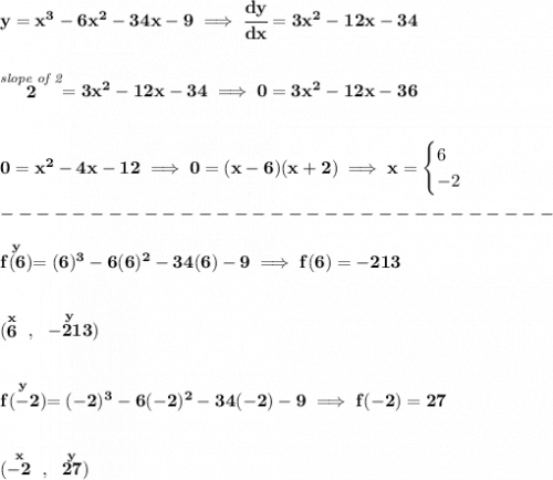 \bf y=x^3-6x^2-34x-9\implies \cfrac{dy}{dx}=3x^2-12x-34&#10;\\\\\\&#10;\stackrel{\textit{slope of 2}}{2}=3x^2-12x-34\implies 0=3x^2-12x-36&#10;\\\\\\&#10;0=x^2-4x-12\implies 0=(x-6)(x+2)\implies x=&#10;\begin{cases}&#10;6\\&#10;-2&#10;\end{cases}\\\\&#10;-------------------------------\\\\&#10;\stackrel{y}{f(6)}=(6)^3-6(6)^2-34(6)-9\implies f(6)=-213\\\\\\ (\stackrel{x}{6}~,~\stackrel{y}{-213})&#10;\\\\\\&#10;\stackrel{y}{f(-2)}=(-2)^3-6(-2)^2-34(-2)-9\implies f(-2)=27\\\\\\ (\stackrel{x}{-2}~,~\stackrel{y}{27})