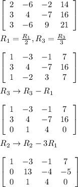 \left[\begin{array}{cccc}2&-6&-2&14\\3&4&-7&16\\3&-6&9&21\end{array}\right]\\\\R_{1}=\frac{R_{1}}{2},R_{3}=\frac{R_{3}}{3}\\\\ \left[\begin{array}{cccc}1&-3&-1&7\\3&4&-7&16\\1&-2&3&7\end{array}\right]\\\\R_{3}\rightarrow R_{3}-R_{1}\\\\\left[\begin{array}{cccc}1&-3&-1&7\\3&4&-7&16\\0&1&4&0\end{array}\right]\\\\R_{2}\rightarrow R_{2}-3R_{1}\\\\\left[\begin{array}{cccc}1&-3&-1&7\\0&13&-4&-5\\0&1&4&0\end{array}\right]