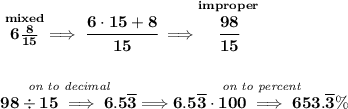 \bf \stackrel{mixed}{6\frac{8}{15}}\implies \cfrac{6\cdot 15+8}{15}\implies \stackrel{improper}{\cfrac{98}{15}} \\\\\\ \stackrel{\textit{on to decimal}}{98\div 15\implies 6.5\overline{3}}\implies \stackrel{\textit{on to percent}}{6.5\overline{3}\cdot 100\implies 653.\overline{3}\%}