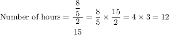 \text{Number of hours}=\dfrac{\dfrac{8}{5}}{\dfrac{2}{15}}=\dfrac{8}{5}\times \dfrac{15}{2}=4\times 3=12