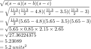 \sqrt{s(s - a)(s - b)(s - c)} \\ = \sqrt{ \frac{11.3}{2}(\frac{11.3}{2} - 4.8)( \frac{11.3}{2} - 3.5)( \frac{11.3}{2} - 3)} \\ = \sqrt{ \frac{11.3}{2} (5.65 - 4.8)(5.65 - 3.5)(5.65 - 3) } \\ = \sqrt{ 5.65\times 0.85 \times 2.15 \times 2.65} \\ = \sqrt{27.36224375} \\ = 5.23089\\ = 5.2 \: units^2
