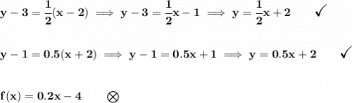 \bf y-3 = \cfrac{1}{2}(x-2)\implies y-3=\cfrac{1}{2}x-1\implies y=\cfrac{1}{2}x+2\qquad \textit{\Large\checkmark} \\\\\\ y-1=0.5(x+2)\implies y-1=0.5x+1\implies y=0.5x+2\qquad \textit{\Large\checkmark} \\\\\\ f(x) = 0.2x-4\qquad \bigotimes
