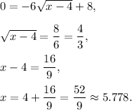 0=-6\sqrt{x-4}+8,\\ \\\sqrt{x-4}=\dfrac{8}{6}=\dfrac{4}{3},\\ \\x-4=\dfrac{16}{9},\\ \\x=4+\dfrac{16}{9}=\dfrac{52}{9}\approx 5.778.
