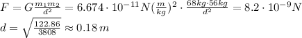 F=G\frac{m_1 m_2}{d^2} = 6.674\cdot 10^{-11}N(\frac{m}{kg})^2\cdot\frac{68kg\cdot 56kg}{d^2}=8.2\cdot10^{-9}N\\d=\sqrt{\frac{122.86}{3808}}\approx 0.18\,m
