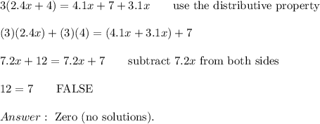 3(2.4x+4)=4.1x+7+3.1x\qquad\text{use the distributive property}\\\\(3)(2.4x)+(3)(4)=(4.1x+3.1x)+7\\\\7.2x+12=7.2x+7\qquad\text{subtract}\ 7.2x\ \text{from both sides}\\\\12=7\qquad\text{FALSE}\\\\\ \text{Zero (no solutions)}.