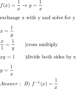 f(x)=\dfrac{1}{x}\to y=\dfrac{1}{x}\\\\\text{exchange x with y and solve for y}\\\\x=\dfrac{1}{y}\\\\\dfrac{x}{1}=\dfrac{1}{y}\qquad|\text{cross multiply}\\\\xy=1\qquad|\text{divide both sides by x}\\\\y=\dfrac{1}{x}\\\\\ B)\ f^{-1}(x)=\dfrac{1}{x}