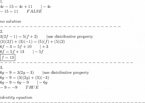 1.\\4e-15=4e+11\qquad|-4e\\-15=11\qquad FALSE\\\\no\ solution\\-----------------------------\\2.\\3(2f-1)=5(f+2)\qquad|\text{use distributive property}\\(3)(2f)+(3)(-1)=(5)(f)+(5)(2)\\6f-3=5f+10\qquad|+3\\6f=5f+13\qquad|-5f\\\boxed{f=13}\\--------------------------------\\3.\\6g-9=3(2g-3)\qquad|\text{use distributive property}\\6g-9=(3)(2g)+(3)(-3)\\6g-9=6g-9\qquad|-6g\\-9=-9\qquad TRUE\\\\identity\ equation\\--------------------------------------