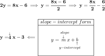 \bf 2y=8x-6\implies y=\cfrac{8x-6}{2}\implies y=\cfrac{8x}{2}-\cfrac{6}{2}\\\\\\y=\stackrel{\downarrow }{4}x-3\impliedby \begin{array}{|c|ll}\cline{1-1}slope-intercept~form\\\cline{1-1}\\y=\underset{y-intercept}{\stackrel{slope\qquad }{\stackrel{\downarrow }{m}x+\underset{\uparrow }{b}}}\\\\\cline{1-1}\end{array}