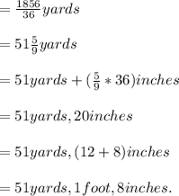 =\frac{1856}{36} yards \\ \\= 51 \frac{5}{9} yards \\ \\= 51 yards+(\frac{5}{9}*36)inches \\ \\= 51 yards, 20 inches \\ \\= 51 yards, (12+8)inches \\ \\=51 yards, 1 foot, 8 inches.