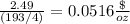 \frac{2.49}{(193/4)}= 0.0516\frac{\$}{oz}