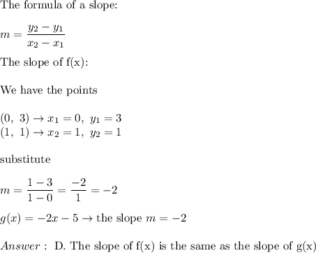 \text{The formula of a slope:}\\\\m=\dfrac{y_2-y_1}{x_2-x_1}\\\\\text{The slope of f(x):}\\\\\text{We have the points}\\\\(0,\ 3)\to x_1=0,\ y_1=3\\(1,\ 1)\to x_2=1,\ y_2=1\\\\\text{substitute}\\\\m=\dfrac{1-3}{1-0}=\dfrac{-2}{1}=-2\\\\g(x)=-2x-5\to\text{the slope}\ m=-2\\\\\ \text{D. The slope of f(x) is the same as the slope of g(x)}