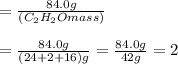 = \frac {84.0g}{(C_2H_2O mass)}\\\\=\frac {84.0g}{(24+2+16)g}=\frac {84.0g}{42g}=2