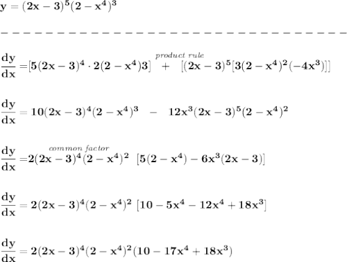 \bf y=(2x-3)^5(2-x^4)^3\\\\&#10;-------------------------------\\\\&#10;\cfrac{dy}{dx}=\stackrel{\textit{product rule}}{[5(2x-3)^4\cdot 2(2-x^4)3]~~+~~[(2x-3)^5[3(2-x^4)^2(-4x^3)]]}&#10;\\\\\\&#10;\cfrac{dy}{dx}=10(2x-3)^4(2-x^4)^3~~-~~12x^3(2x-3)^5(2-x^4)^2&#10;\\\\\\&#10;\cfrac{dy}{dx}=\stackrel{\textit{common factor}}{2(2x-3)^4(2-x^4)^2}~[5(2-x^4)-6x^3(2x-3)]&#10;\\\\\\&#10;\cfrac{dy}{dx}=2(2x-3)^4(2-x^4)^2~[10-5x^4-12x^4+18x^3]&#10;\\\\\\&#10;\cfrac{dy}{dx}=2(2x-3)^4(2-x^4)^2(10-17x^4+18x^3)
