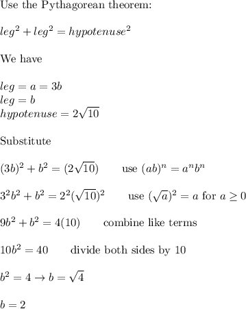 \text{Use the Pythagorean theorem:}\\\\leg^2+leg^2=hypotenuse^2\\\\\text{We have}\\\\leg=a=3b\\leg=b\\hypotenuse=2\sqrt{10}\\\\\text{Substitute}\\\\(3b)^2+b^2=(2\sqrt{10})\qquad\text{use}\ (ab)^n=a^nb^n\\\\3^2b^2+b^2=2^2(\sqrt{10})^2\qquad\text{use}\ (\sqrt{a})^2=a\ \text{for}\ a\geq0\\\\9b^2+b^2=4(10)\qquad\text{combine like terms}\\\\10b^2=40\qquad\text{divide both sides by 10}\\\\b^2=4\to b=\sqrt4\\\\b=2