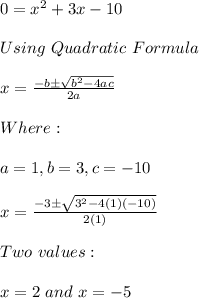 0=x^2+3x-10 \\ \\ Using \ Quadratic \ Formula \\ \\ x=\frac{-b \pm \sqrt{b^2-4ac}}{2a} \\ \\ Where: \\ \\ a=1, b=3, c=-10 \\ \\ x=\frac{-3 \pm \sqrt{3^2-4(1)(-10)}}{2(1)} \\ \\ Two \ values: \\ \\ x=2 \ and \ x=-5