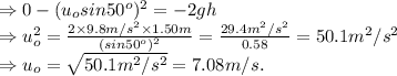 \Rightarrow 0-(u_o sin50^o)^2=-2gh\\ \Rightarrow u_o^2=\frac{2\times 9.8 m/s^2 \times 1.50 m}{(sin 50^o)^2}=\frac{29.4m^2/s^2}{0.58}=50.1 m^2/s^2\\ \Rightarrow u_o=\sqrt{50.1m^2/s^2}=7.08m/s.