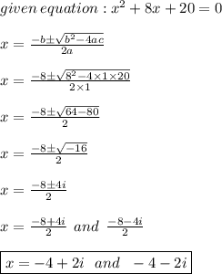 given \: equation: {x}^{2} + 8x + 20= 0 \\ \\ x = \frac{ - b \pm \sqrt{ {b}^{2} - 4ac} }{2a} \\ \\ x = \frac{ -8 \pm \sqrt{ {8}^{2} - 4 \times 1 \times 20} }{2 \times 1} \\ \\ x = \frac{-8 \pm \sqrt{64-80} }{2} \\ \\ x = \frac{-8 \pm \sqrt{-16} }{2} \\ \\ x = \frac{-8 \pm 4i }{2} \\ \\x = \frac{-8 + 4i }{2} \: \: and \: \: \frac{-8 - 4i }{2}\\ \\ \boxed{x = -4+2i \ \ and\ \ -4-2i}