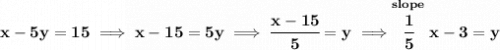 \bf x-5y=15\implies x-15=5y\implies \cfrac{x-15}{5}=y\implies \stackrel{slope}{\cfrac{1}{5}}x-3=y