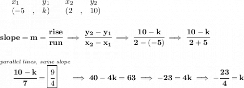 \bf \begin{array}{lllll}&#10;&x_1&y_1&x_2&y_2\\&#10;%   (a,b)&#10;&({{ -5}}\quad ,&{{ k}})\quad &#10;%   (c,d)&#10;&({{ 2}}\quad ,&{{ 10}})&#10;\end{array}&#10;\\\\\\&#10;% slope  = m&#10;slope = {{ m}}= \cfrac{rise}{run} \implies &#10;\cfrac{{{ y_2}}-{{ y_1}}}{{{ x_2}}-{{ x_1}}}\implies \cfrac{10-k}{2-(-5)}\implies \cfrac{10-k}{2+5}&#10;\\\\\\&#10;\stackrel{\textit{parallel lines, same slope}}{\cfrac{10-k}{7}=\boxed{\cfrac{9}{4}}}\implies 40-4k=63\implies -23=4k\implies -\cfrac{23}{4}=k