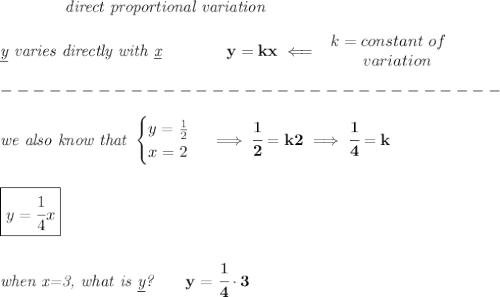 \bf \qquad \qquad \textit{direct proportional variation}\\\\&#10;\textit{\underline{y} varies directly with \underline{x}}\qquad \qquad  y=kx\impliedby &#10;\begin{array}{llll}&#10;k=constant\ of\\&#10;\qquad  variation&#10;\end{array}\\\\&#10;-------------------------------\\\\&#10;\textit{we also know that }&#10;\begin{cases}&#10;y=\frac{1}{2}\\&#10;x=2&#10;\end{cases}\implies \cfrac{1}{2}=k2\implies \cfrac{1}{4}=k&#10;\\\\\\&#10;\boxed{y=\cfrac{1}{4}x}&#10;\\\\\\&#10;\textit{when x=3, what is \underline{y}?}\qquad y=\cfrac{1}{4}\cdot 3