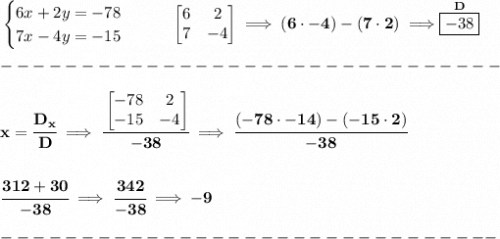 \bf \begin{cases}&#10;6x+2y=-78\\&#10;7x-4y=-15&#10;\end{cases}\qquad \begin{bmatrix}&#10;6&2\\7&-4&#10;\end{bmatrix}\implies (6\cdot -4)-(7\cdot 2)\implies \stackrel{D}{\boxed{-38}}\\\\&#10;-------------------------------\\\\&#10;x=\cfrac{D_x}{D}\implies \cfrac{&#10;\begin{bmatrix}&#10;-78&2\\-15&-4&#10;\end{bmatrix}}{-38}\implies \cfrac{(-78\cdot -14)-(-15\cdot 2)}{-38}&#10;\\\\\\&#10;\cfrac{312+30}{-38}\implies\cfrac{342}{-38} \implies -9\\\\&#10;-------------------------------