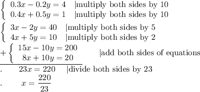 \left\{\begin{array}{ccc}0.3x-0.2y=4&|\text{multiply both sides by 10}\\0.4x+0.5y=1&|\text{multiply both sides by 10}\end{array}\right\\\\\left\{\begin{array}{ccc}3x-2y=40&|\text{multiply both sides by 5}\\4x+5y=10&|\text{multiply both sides by 2}\end{array}\right\\\underline{+\left\{\begin{array}{ccc}15x-10y=200\\8x+10y=20\end{array}\right}\qquad|\text{add both sides of equations}\\.\qquad23x=220\ \ \ \ |\text{divide both sides by 23}\\.\qquad\ x=\dfrac{220}{23}