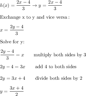 h(x)=\dfrac{2x-4}{3}\to y=\dfrac{2x-4}{3}\\\\\text{Exchange x to y and vice versa}:\\\\x=\dfrac{2y-4}{3}\\\\\text{Solve for y:}\\\\\dfrac{2y-4}{3}=x\qquad\text{multiply both sides by 3}\\\\2y-4=3x\qquad\text{add 4 to both sides}\\\\2y=3x+4\qquad\text{divide both sides by 2}\\\\y=\dfrac{3x+4}{2}