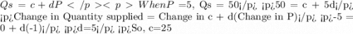 Qs= c + dP When P=$5, Qs = 50 50 = c + 5d Change in Quantity supplied = Change in c + d(Change in P) -5 = 0 + d(-1) d=5 So, c=25
