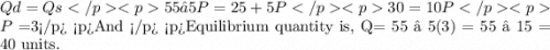 Qd=Qs 55 – 5P= 25 + 5P 30=10P P=$3 And  Equilibrium quantity is, Q= 55 – 5(3) = 55 – 15 = 40 units.